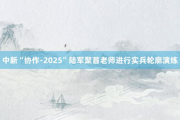 中新“协作-2025”陆军聚首老师进行实兵轮廓演练